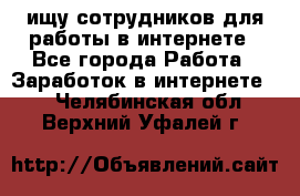 ищу сотрудников для работы в интернете - Все города Работа » Заработок в интернете   . Челябинская обл.,Верхний Уфалей г.